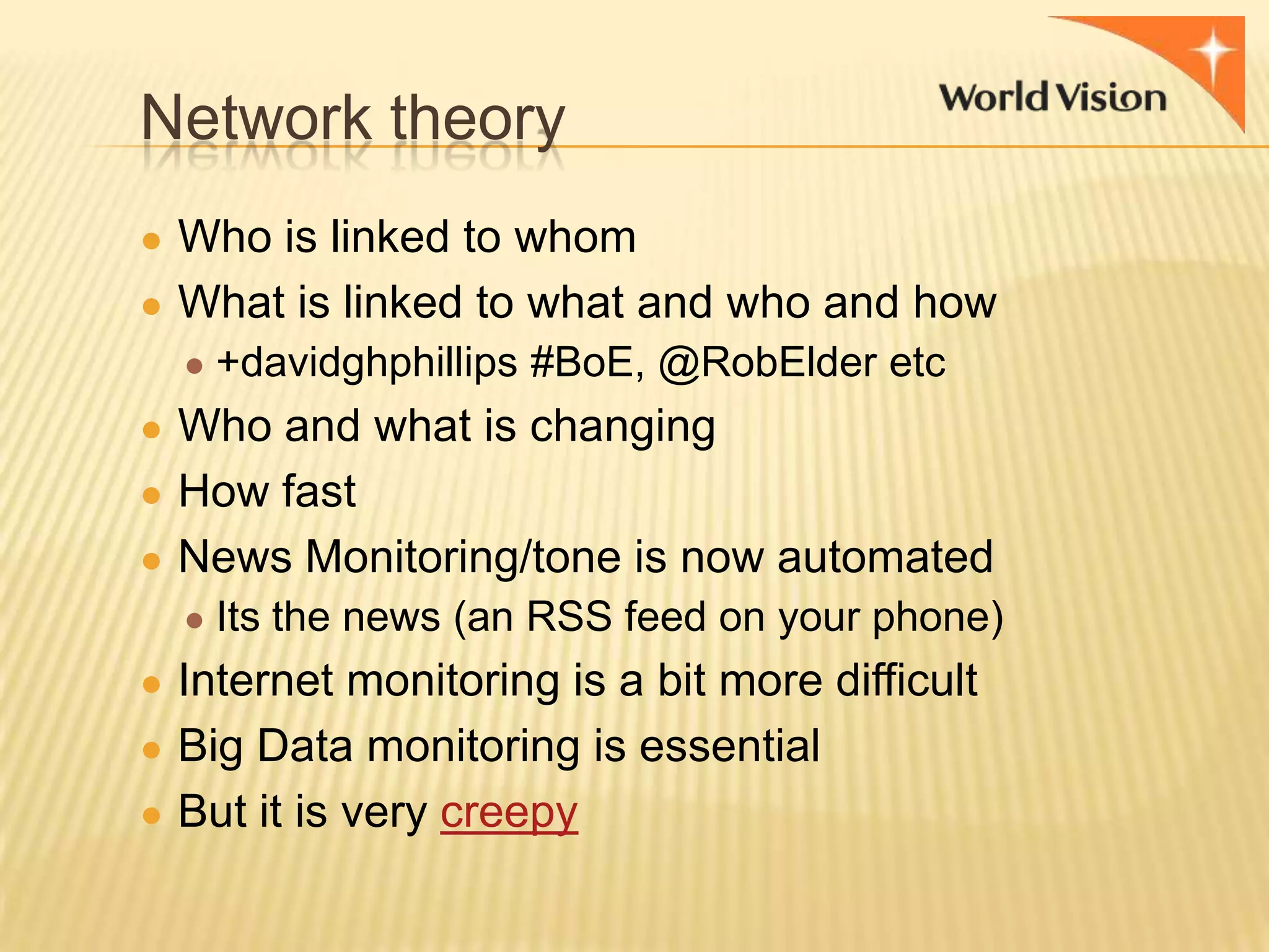 Network theory
● Who is linked to whom
● What is linked to what and who and how
● +davidghphillips #BoE, @RobElder etc

● Who and what is changing
● How fast
● News Monitoring/tone is now automated
● Its the news (an RSS feed on your phone)

● Internet monitoring is a bit more difficult
● Big Data monitoring is essential
● But it is very creepy

 