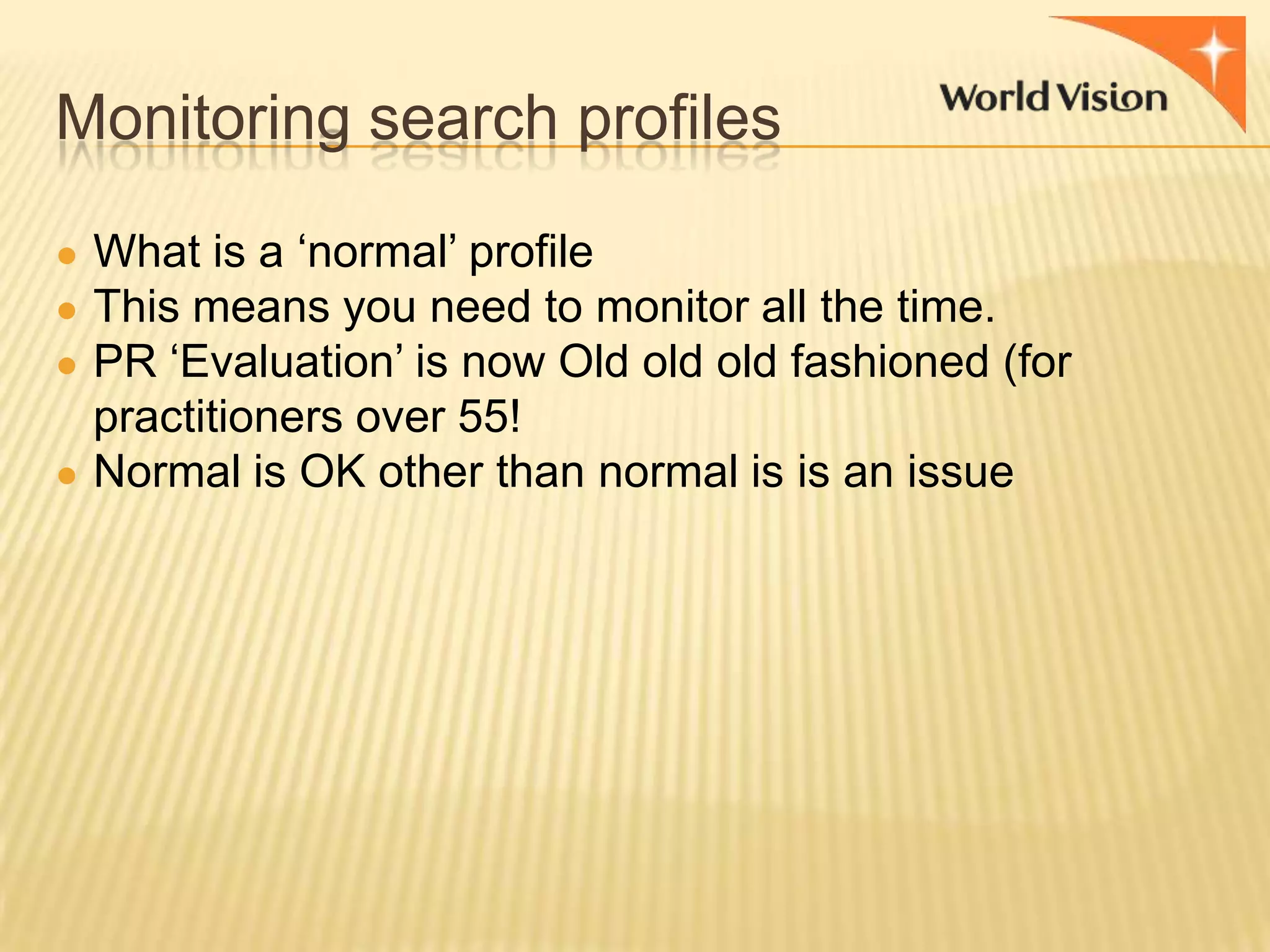 Monitoring search profiles
● What is a „normal‟ profile
● This means you need to monitor all the time.
● PR „Evaluation‟ is now Old old old fashioned (for

practitioners over 55!
● Normal is OK other than normal is is an issue

 