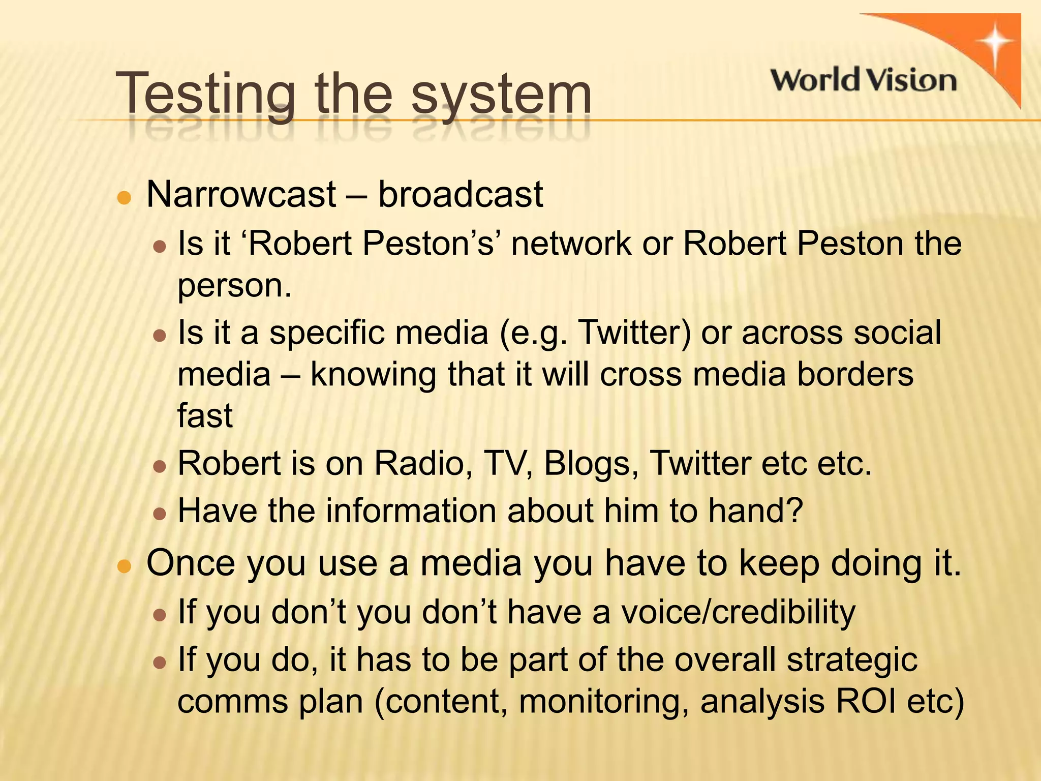 Testing the system
● Narrowcast – broadcast
● Is it „Robert Peston‟s‟ network or Robert Peston the

person.
● Is it a specific media (e.g. Twitter) or across social
media – knowing that it will cross media borders
fast
● Robert is on Radio, TV, Blogs, Twitter etc etc.
● Have the information about him to hand?
● Once you use a media you have to keep doing it.
● If you don‟t you don‟t have a voice/credibility
● If you do, it has to be part of the overall strategic

comms plan (content, monitoring, analysis ROI etc)

 