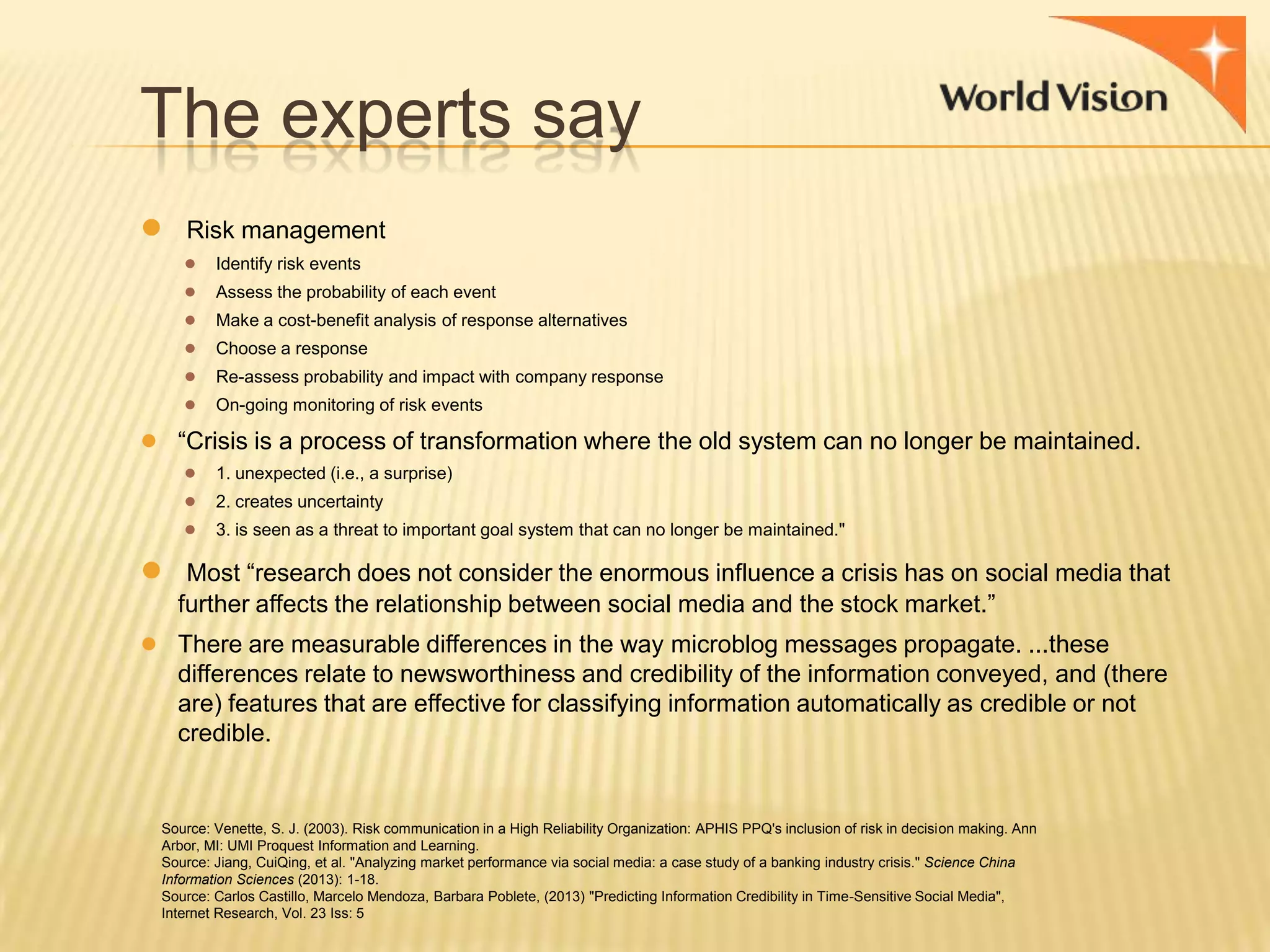 The experts say
●

Risk management
●
●
●
●
●
●

Identify risk events
Assess the probability of each event
Make a cost-benefit analysis of response alternatives

Choose a response
Re-assess probability and impact with company response
On-going monitoring of risk events

● “Crisis is a process of transformation where the old system can no longer be maintained.
● 1. unexpected (i.e., a surprise)
● 2. creates uncertainty
● 3. is seen as a threat to important goal system that can no longer be maintained."

●

Most “research does not consider the enormous influence a crisis has on social media that
further affects the relationship between social media and the stock market.”

● There are measurable differences in the way microblog messages propagate. ...these
differences relate to newsworthiness and credibility of the information conveyed, and (there
are) features that are effective for classifying information automatically as credible or not
credible.

Source: Venette, S. J. (2003). Risk communication in a High Reliability Organization: APHIS PPQ's inclusion of risk in decision making. Ann
Arbor, MI: UMI Proquest Information and Learning.
Source: Jiang, CuiQing, et al. "Analyzing market performance via social media: a case study of a banking industry crisis." Science China
Information Sciences (2013): 1-18.
Source: Carlos Castillo, Marcelo Mendoza, Barbara Poblete, (2013) "Predicting Information Credibility in Time-Sensitive Social Media",
Internet Research, Vol. 23 Iss: 5

 