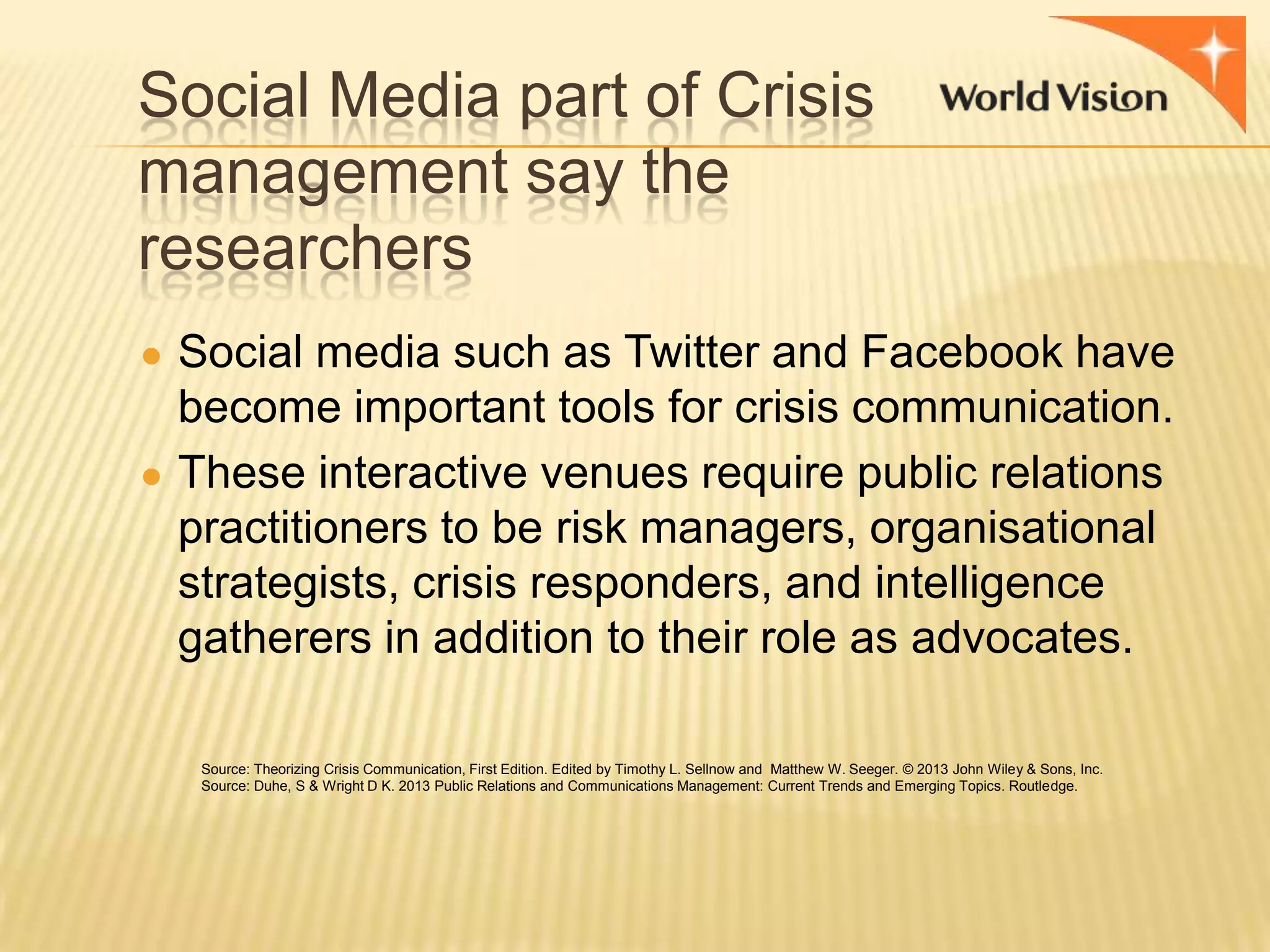 Social Media part of Crisis
management say the
researchers
● Social media such as Twitter and Facebook have

become important tools for crisis communication.
● These interactive venues require public relations
practitioners to be risk managers, organisational
strategists, crisis responders, and intelligence
gatherers in addition to their role as advocates.
Source: Theorizing Crisis Communication, First Edition. Edited by Timothy L. Sellnow and Matthew W. Seeger. © 2013 John Wiley & Sons, Inc.
Source: Duhe, S & Wright D K. 2013 Public Relations and Communications Management: Current Trends and Emerging Topics. Routledge.

 