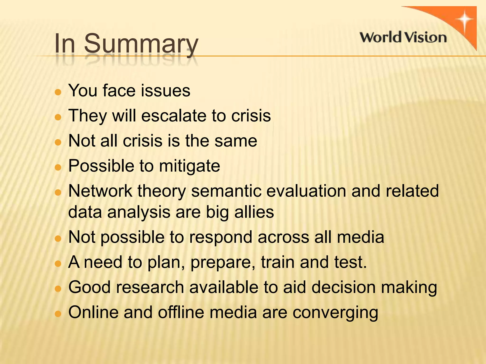 In Summary
● You face issues
● They will escalate to crisis

● Not all crisis is the same
● Possible to mitigate
● Network theory semantic evaluation and related
●
●
●
●

data analysis are big allies
Not possible to respond across all media
A need to plan, prepare, train and test.
Good research available to aid decision making
Online and offline media are converging

 