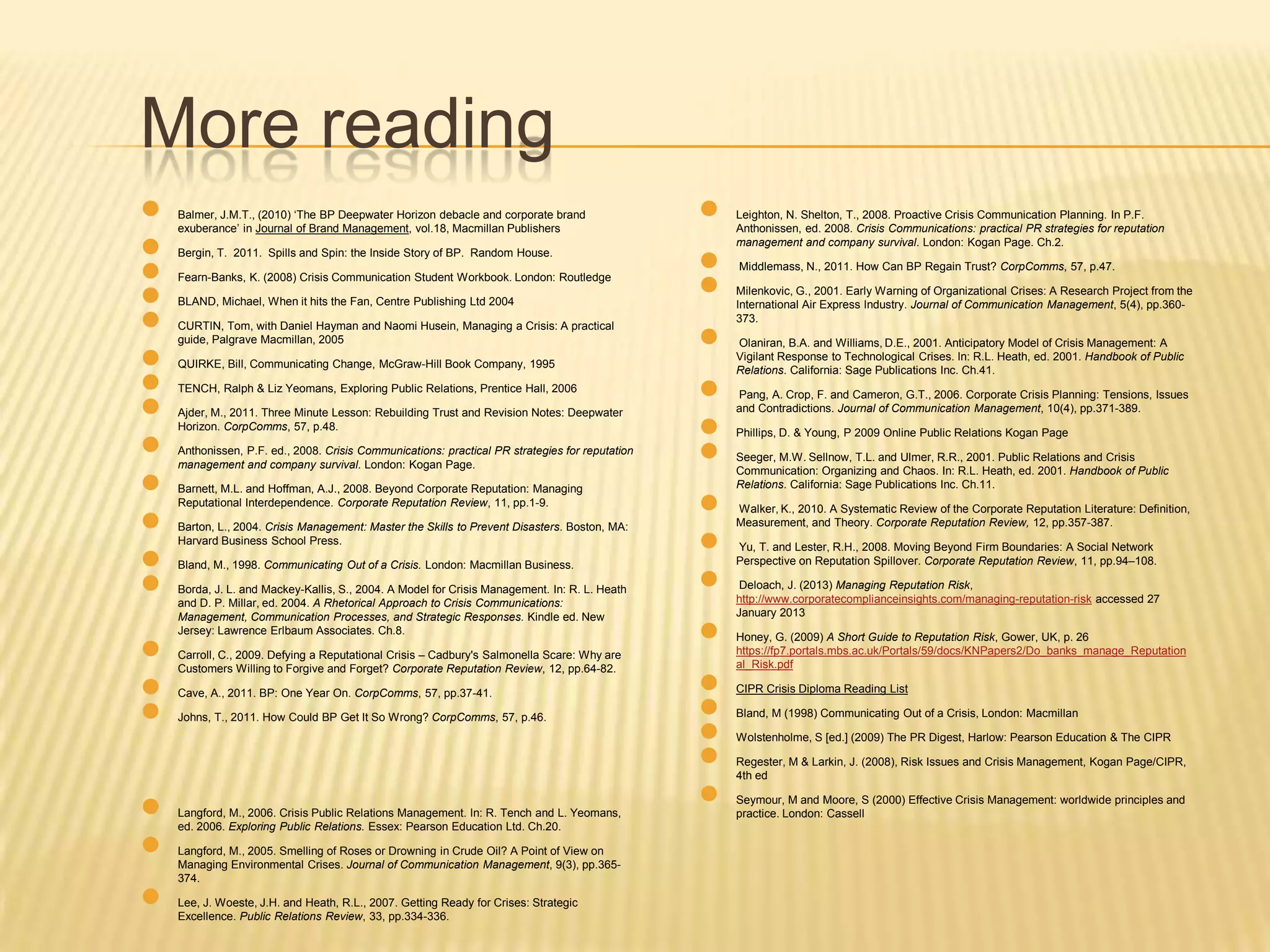 More reading
●
●
●
●
●
●
●
●
●
●
●
●
●
●
●
●
●
●
●

Balmer, J.M.T., (2010) „The BP Deepwater Horizon debacle and corporate brand
exuberance‟ in Journal of Brand Management, vol.18, Macmillan Publishers
Bergin, T. 2011. Spills and Spin: the Inside Story of BP. Random House.
Fearn-Banks, K. (2008) Crisis Communication Student Workbook. London: Routledge
BLAND, Michael, When it hits the Fan, Centre Publishing Ltd 2004
CURTIN, Tom, with Daniel Hayman and Naomi Husein, Managing a Crisis: A practical
guide, Palgrave Macmillan, 2005
QUIRKE, Bill, Communicating Change, McGraw-Hill Book Company, 1995
TENCH, Ralph & Liz Yeomans, Exploring Public Relations, Prentice Hall, 2006
Ajder, M., 2011. Three Minute Lesson: Rebuilding Trust and Revision Notes: Deepwater
Horizon. CorpComms, 57, p.48.
Anthonissen, P.F. ed., 2008. Crisis Communications: practical PR strategies for reputation
management and company survival. London: Kogan Page.
Barnett, M.L. and Hoffman, A.J., 2008. Beyond Corporate Reputation: Managing
Reputational Interdependence. Corporate Reputation Review, 11, pp.1-9.
Barton, L., 2004. Crisis Management: Master the Skills to Prevent Disasters. Boston, MA:
Harvard Business School Press.
Bland, M., 1998. Communicating Out of a Crisis. London: Macmillan Business.
Borda, J. L. and Mackey-Kallis, S., 2004. A Model for Crisis Management. In: R. L. Heath
and D. P. Millar, ed. 2004. A Rhetorical Approach to Crisis Communications:
Management, Communication Processes, and Strategic Responses. Kindle ed. New
Jersey: Lawrence Erlbaum Associates. Ch.8.
Carroll, C., 2009. Defying a Reputational Crisis – Cadbury's Salmonella Scare: Why are
Customers Willing to Forgive and Forget? Corporate Reputation Review, 12, pp.64-82.
Cave, A., 2011. BP: One Year On. CorpComms, 57, pp.37-41.
Johns, T., 2011. How Could BP Get It So Wrong? CorpComms, 57, p.46.

Langford, M., 2006. Crisis Public Relations Management. In: R. Tench and L. Yeomans,
ed. 2006. Exploring Public Relations. Essex: Pearson Education Ltd. Ch.20.
Langford, M., 2005. Smelling of Roses or Drowning in Crude Oil? A Point of View on
Managing Environmental Crises. Journal of Communication Management, 9(3), pp.365374.
Lee, J. Woeste, J.H. and Heath, R.L., 2007. Getting Ready for Crises: Strategic
Excellence. Public Relations Review, 33, pp.334-336.

●
●
●
●
●
●
●
●
●
●
●
●
●
●
●
●

Leighton, N. Shelton, T., 2008. Proactive Crisis Communication Planning. In P.F.
Anthonissen, ed. 2008. Crisis Communications: practical PR strategies for reputation
management and company survival. London: Kogan Page. Ch.2.
Middlemass, N., 2011. How Can BP Regain Trust? CorpComms, 57, p.47.
Milenkovic, G., 2001. Early Warning of Organizational Crises: A Research Project from the
International Air Express Industry. Journal of Communication Management, 5(4), pp.360373.
Olaniran, B.A. and Williams, D.E., 2001. Anticipatory Model of Crisis Management: A
Vigilant Response to Technological Crises. In: R.L. Heath, ed. 2001. Handbook of Public
Relations. California: Sage Publications Inc. Ch.41.
Pang, A. Crop, F. and Cameron, G.T., 2006. Corporate Crisis Planning: Tensions, Issues
and Contradictions. Journal of Communication Management, 10(4), pp.371-389.
Phillips, D. & Young, P 2009 Online Public Relations Kogan Page
Seeger, M.W. Sellnow, T.L. and Ulmer, R.R., 2001. Public Relations and Crisis
Communication: Organizing and Chaos. In: R.L. Heath, ed. 2001. Handbook of Public
Relations. California: Sage Publications Inc. Ch.11.
Walker, K., 2010. A Systematic Review of the Corporate Reputation Literature: Definition,
Measurement, and Theory. Corporate Reputation Review, 12, pp.357-387.
Yu, T. and Lester, R.H., 2008. Moving Beyond Firm Boundaries: A Social Network
Perspective on Reputation Spillover. Corporate Reputation Review, 11, pp.94–108.
Deloach, J. (2013) Managing Reputation Risk,
http://www.corporatecomplianceinsights.com/managing-reputation-risk accessed 27
January 2013
Honey, G. (2009) A Short Guide to Reputation Risk, Gower, UK, p. 26
https://fp7.portals.mbs.ac.uk/Portals/59/docs/KNPapers2/Do_banks_manage_Reputation
al_Risk.pdf
CIPR Crisis Diploma Reading List
Bland, M (1998) Communicating Out of a Crisis, London: Macmillan
Wolstenholme, S [ed.] (2009) The PR Digest, Harlow: Pearson Education & The CIPR
Regester, M & Larkin, J. (2008), Risk Issues and Crisis Management, Kogan Page/CIPR,
4th ed
Seymour, M and Moore, S (2000) Effective Crisis Management: worldwide principles and
practice. London: Cassell

 