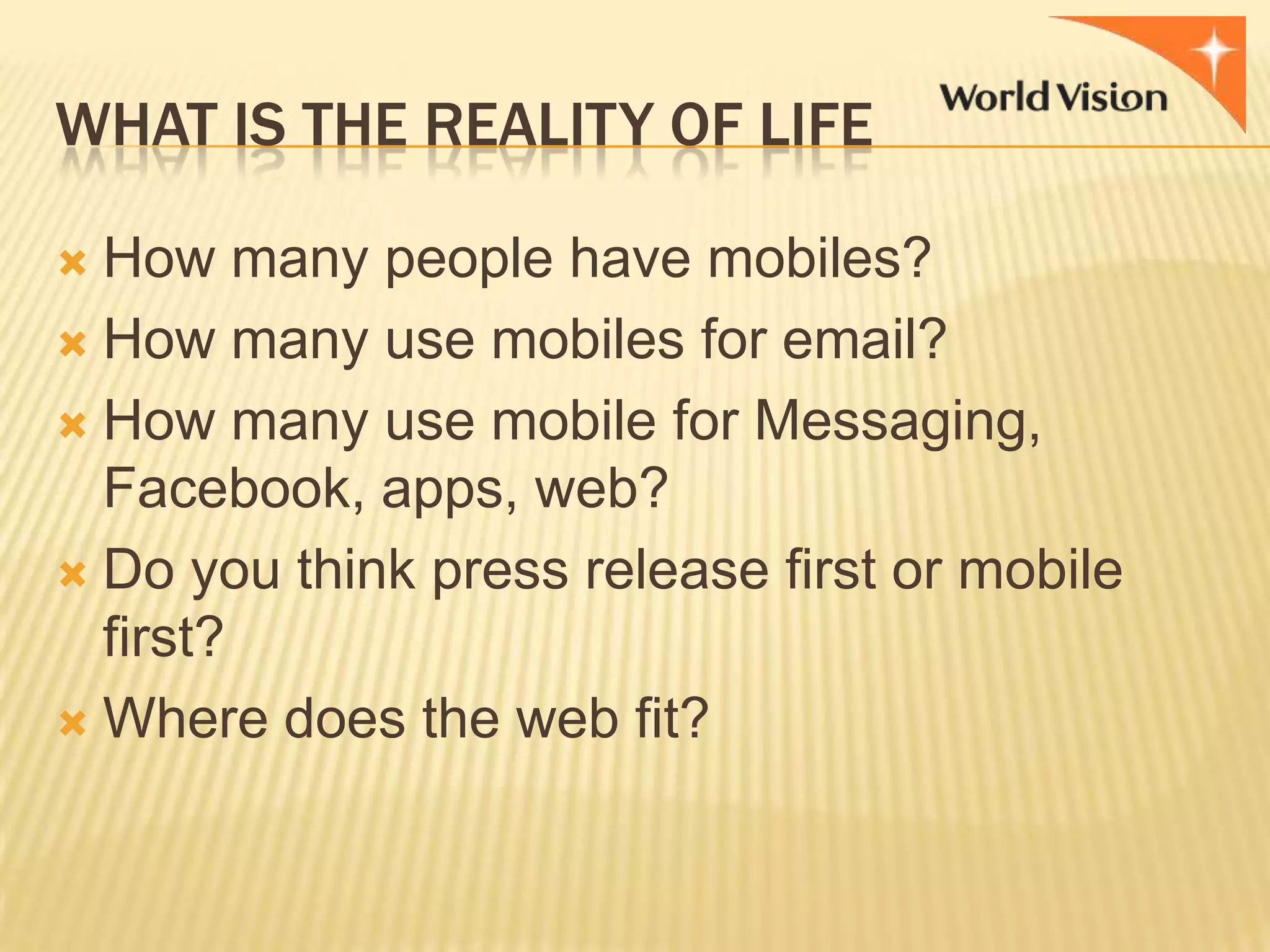 WHAT IS THE REALITY OF LIFE
How many people have mobiles?
 How many use mobiles for email?
 How many use mobile for Messaging,
Facebook, apps, web?
 Do you think press release first or mobile
first?
 Where does the web fit?


 