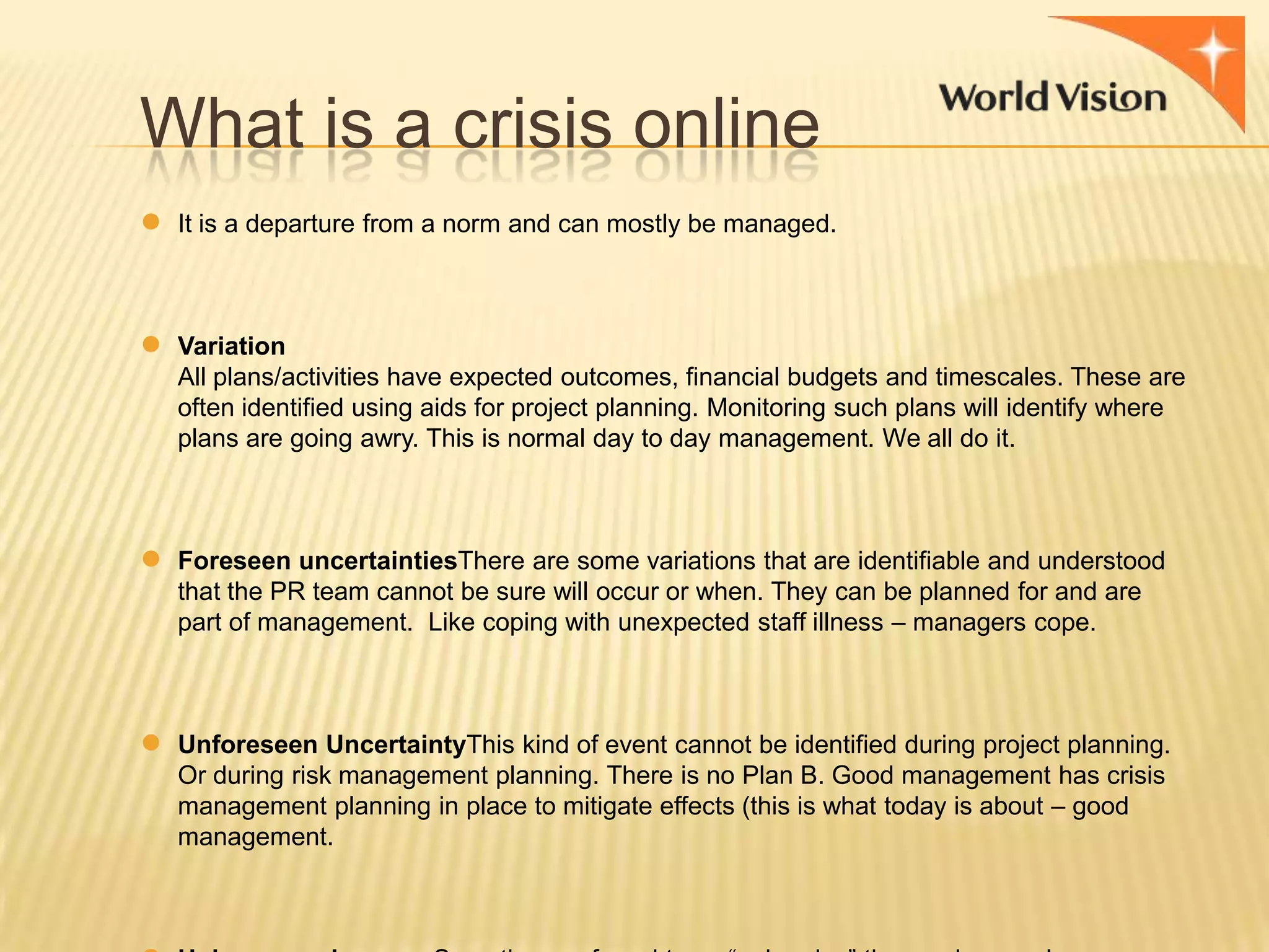 What is a crisis online
●

●

●

●

It is a departure from a norm and can mostly be managed.

Variation
All plans/activities have expected outcomes, financial budgets and timescales. These are
often identified using aids for project planning. Monitoring such plans will identify where
plans are going awry. This is normal day to day management. We all do it.

Foreseen uncertaintiesThere are some variations that are identifiable and understood
that the PR team cannot be sure will occur or when. They can be planned for and are
part of management. Like coping with unexpected staff illness – managers cope.

Unforeseen UncertaintyThis kind of event cannot be identified during project planning.
Or during risk management planning. There is no Plan B. Good management has crisis
management planning in place to mitigate effects (this is what today is about – good
management.

 