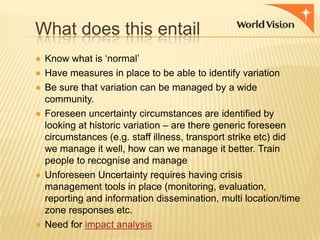 What does this entail
● Know what is „normal‟
● Have measures in place to be able to identify variation
● Be sure that variation can be managed by a wide
community.
● Foreseen uncertainty circumstances are identified by
looking at historic variation – are there generic foreseen
circumstances (e.g. staff illness, transport strike etc) did
we manage it well, how can we manage it better. Train
people to recognise and manage
● Unforeseen Uncertainty requires having crisis
management tools in place (monitoring, evaluation,
reporting and information dissemination, multi location/time
zone responses etc.
● Need for impact analysis

 