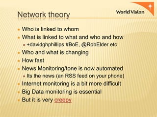 Network theory
● Who is linked to whom
● What is linked to what and who and how
● +davidghphillips #BoE, @RobElder etc

● Who and what is changing
● How fast
● News Monitoring/tone is now automated
● Its the news (an RSS feed on your phone)

● Internet monitoring is a bit more difficult
● Big Data monitoring is essential
● But it is very creepy

 