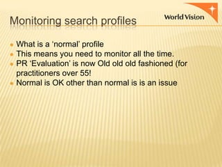 Monitoring search profiles
● What is a „normal‟ profile
● This means you need to monitor all the time.
● PR „Evaluation‟ is now Old old old fashioned (for

practitioners over 55!
● Normal is OK other than normal is is an issue

 