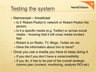 Testing the system
● Narrowcast – broadcast
● Is it „Robert Peston‟s‟ network or Robert Peston the

person.
● Is it a specific media (e.g. Twitter) or across social
media – knowing that it will cross media borders
fast
● Robert is on Radio, TV, Blogs, Twitter etc etc.
● Have the information about him to hand?
● Once you use a media you have to keep doing it.
● If you don‟t you don‟t have a voice/credibility
● If you do, it has to be part of the overall strategic

comms plan (content, monitoring, analysis ROI etc)

 