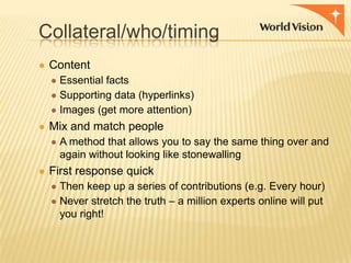 Collateral/who/timing
● Content
● Essential facts
● Supporting data (hyperlinks)
● Images (get more attention)
● Mix and match people
● A method that allows you to say the same thing over and
again without looking like stonewalling
● First response quick
● Then keep up a series of contributions (e.g. Every hour)
● Never stretch the truth – a million experts online will put
you right!

 
