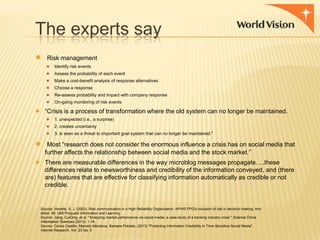 The experts say
●

Risk management
●
●
●
●
●
●

Identify risk events
Assess the probability of each event
Make a cost-benefit analysis of response alternatives

Choose a response
Re-assess probability and impact with company response
On-going monitoring of risk events

● “Crisis is a process of transformation where the old system can no longer be maintained.
● 1. unexpected (i.e., a surprise)
● 2. creates uncertainty
● 3. is seen as a threat to important goal system that can no longer be maintained."

●

Most “research does not consider the enormous influence a crisis has on social media that
further affects the relationship between social media and the stock market.”

● There are measurable differences in the way microblog messages propagate. ...these
differences relate to newsworthiness and credibility of the information conveyed, and (there
are) features that are effective for classifying information automatically as credible or not
credible.

Source: Venette, S. J. (2003). Risk communication in a High Reliability Organization: APHIS PPQ's inclusion of risk in decision making. Ann
Arbor, MI: UMI Proquest Information and Learning.
Source: Jiang, CuiQing, et al. "Analyzing market performance via social media: a case study of a banking industry crisis." Science China
Information Sciences (2013): 1-18.
Source: Carlos Castillo, Marcelo Mendoza, Barbara Poblete, (2013) "Predicting Information Credibility in Time-Sensitive Social Media",
Internet Research, Vol. 23 Iss: 5

 