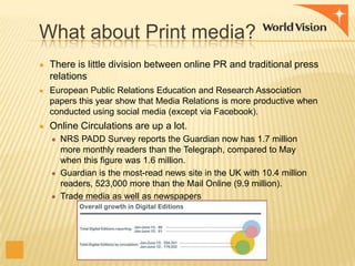 What about Print media?
● There is little division between online PR and traditional press

relations
● European Public Relations Education and Research Association

papers this year show that Media Relations is more productive when
conducted using social media (except via Facebook).
● Online Circulations are up a lot.
● NRS PADD Survey reports the Guardian now has 1.7 million

more monthly readers than the Telegraph, compared to May
when this figure was 1.6 million.
● Guardian is the most-read news site in the UK with 10.4 million
readers, 523,000 more than the Mail Online (9.9 million).
● Trade media as well as newspapers

 