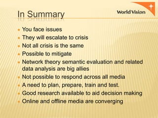In Summary
● You face issues
● They will escalate to crisis

● Not all crisis is the same
● Possible to mitigate
● Network theory semantic evaluation and related
●
●
●
●

data analysis are big allies
Not possible to respond across all media
A need to plan, prepare, train and test.
Good research available to aid decision making
Online and offline media are converging

 