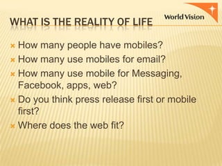 WHAT IS THE REALITY OF LIFE
How many people have mobiles?
 How many use mobiles for email?
 How many use mobile for Messaging,
Facebook, apps, web?
 Do you think press release first or mobile
first?
 Where does the web fit?


 