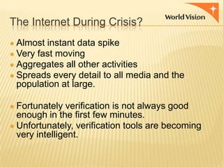 The Internet During Crisis?
● Almost instant data spike
● Very fast moving
● Aggregates all other activities
● Spreads every detail to all media and the

population at large.
● Fortunately verification is not always good

enough in the first few minutes.
● Unfortunately, verification tools are becoming
very intelligent.

 