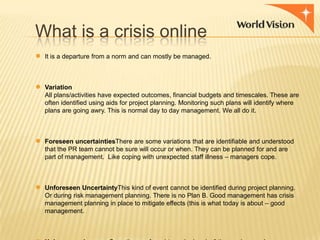 What is a crisis online
●

●

●

●

It is a departure from a norm and can mostly be managed.

Variation
All plans/activities have expected outcomes, financial budgets and timescales. These are
often identified using aids for project planning. Monitoring such plans will identify where
plans are going awry. This is normal day to day management. We all do it.

Foreseen uncertaintiesThere are some variations that are identifiable and understood
that the PR team cannot be sure will occur or when. They can be planned for and are
part of management. Like coping with unexpected staff illness – managers cope.

Unforeseen UncertaintyThis kind of event cannot be identified during project planning.
Or during risk management planning. There is no Plan B. Good management has crisis
management planning in place to mitigate effects (this is what today is about – good
management.

 