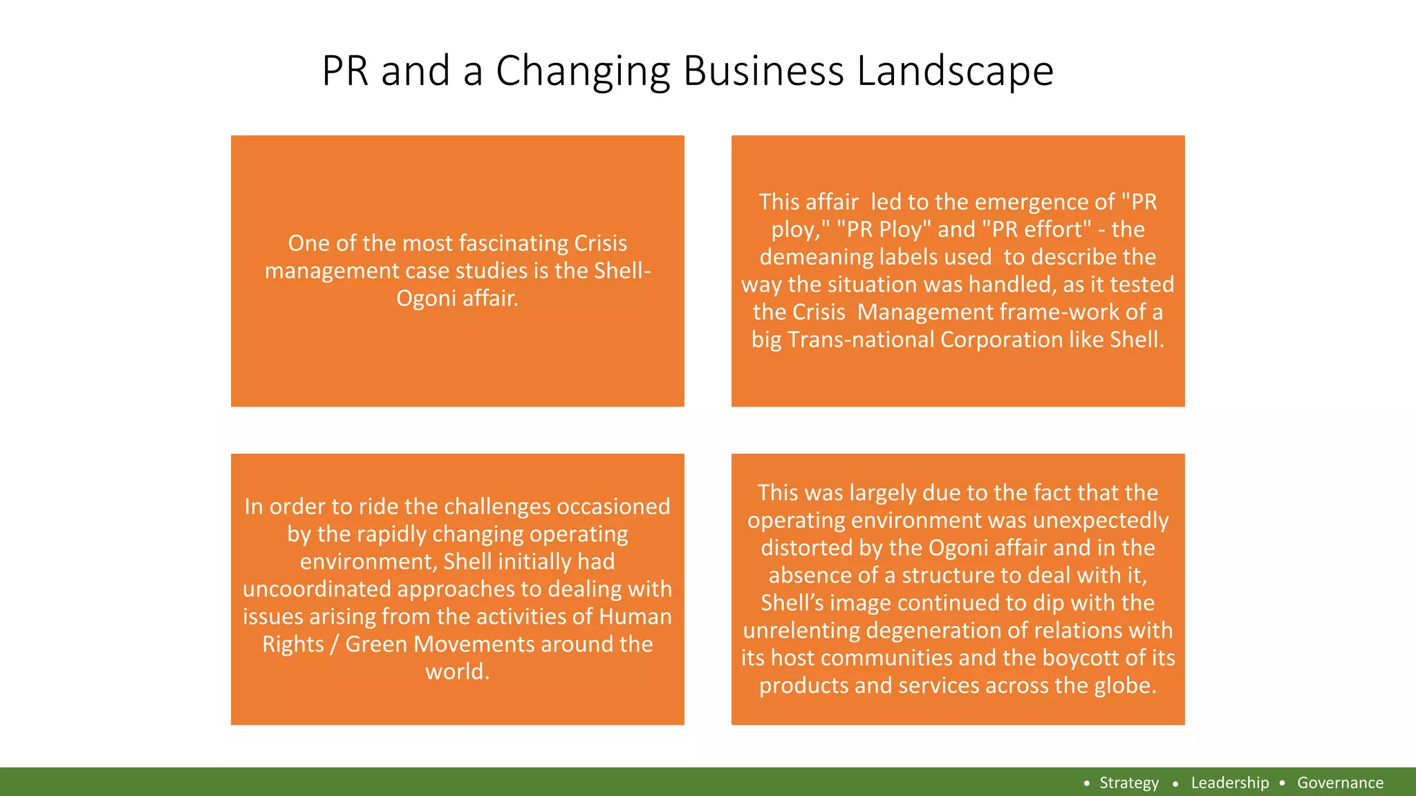 PR and a Changing Business Landscape
One of the most fascinating Crisis
management case studies is the Shell-
Ogoni affair.
This affair led to the emergence of "PR
ploy," "PR Ploy" and "PR effort" - the
demeaning labels used to describe the
way the situation was handled, as it tested
the Crisis Management frame-work of a
big Trans-national Corporation like Shell.
In order to ride the challenges occasioned
by the rapidly changing operating
environment, Shell initially had
uncoordinated approaches to dealing with
issues arising from the activities of Human
Rights / Green Movements around the
world.
This was largely due to the fact that the
operating environment was unexpectedly
distorted by the Ogoni affair and in the
absence of a structure to deal with it,
Shell’s image continued to dip with the
unrelenting degeneration of relations with
its host communities and the boycott of its
products and services across the globe.
Strategy Leadership Governance
 
