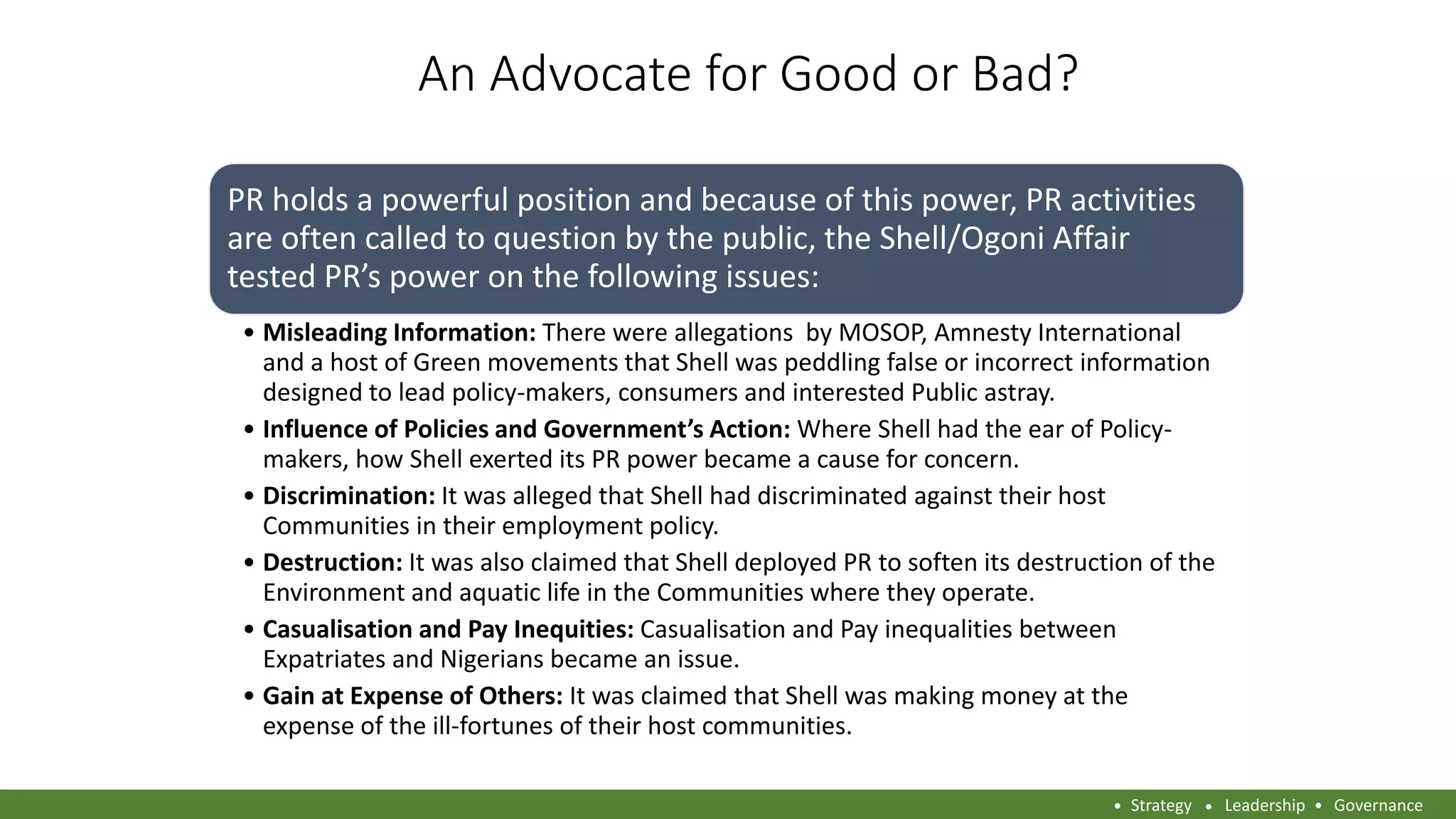An Advocate for Good or Bad?
PR holds a powerful position and because of this power, PR activities
are often called to question by the public, the Shell/Ogoni Affair
tested PR’s power on the following issues:
• Misleading Information: There were allegations by MOSOP, Amnesty International
and a host of Green movements that Shell was peddling false or incorrect information
designed to lead policy-makers, consumers and interested Public astray.
• Influence of Policies and Government’s Action: Where Shell had the ear of Policy-
makers, how Shell exerted its PR power became a cause for concern.
• Discrimination: It was alleged that Shell had discriminated against their host
Communities in their employment policy.
• Destruction: It was also claimed that Shell deployed PR to soften its destruction of the
Environment and aquatic life in the Communities where they operate.
• Casualisation and Pay Inequities: Casualisation and Pay inequalities between
Expatriates and Nigerians became an issue.
• Gain at Expense of Others: It was claimed that Shell was making money at the
expense of the ill-fortunes of their host communities.
Strategy Leadership Governance
 
