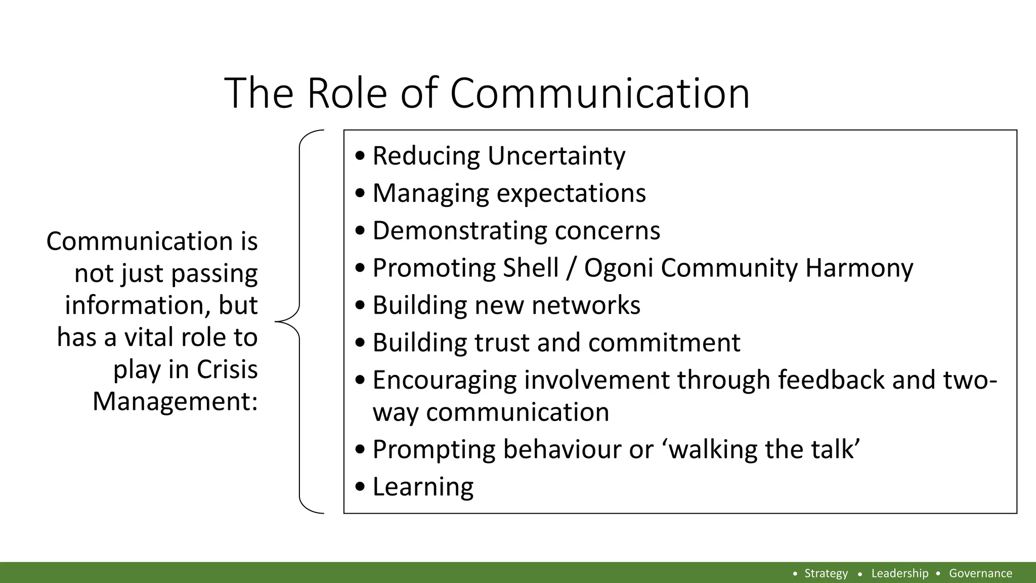 The Role of Communication
Communication is
not just passing
information, but
has a vital role to
play in Crisis
Management:
• Reducing Uncertainty
• Managing expectations
• Demonstrating concerns
• Promoting Shell / Ogoni Community Harmony
• Building new networks
• Building trust and commitment
• Encouraging involvement through feedback and two-
way communication
• Prompting behaviour or ‘walking the talk’
• Learning
Strategy Leadership Governance
 