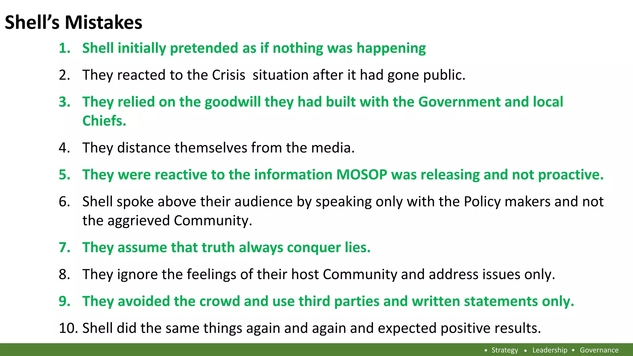 Shell’s Mistakes
Strategy Leadership Governance
Shell initially pretended as if nothing was happening1.
They reacted to the Crisis situation after it had gone public.2.
They relied on the goodwill they had built with the Government and local3.
Chiefs.
They distance themselves from the media.4.
They were reactive to the information MOSOP was releasing and not proactive.5.
Shell spoke above their audience by speaking only with the Policy makers and not6.
the aggrieved Community.
They assume that truth always conquer lies.7.
They ignore the feelings of their host Community and address issues only.8.
They avoided the crowd and use third parties and written statements only.9.
Shell did the same things again and again and expected positive results.10.
 