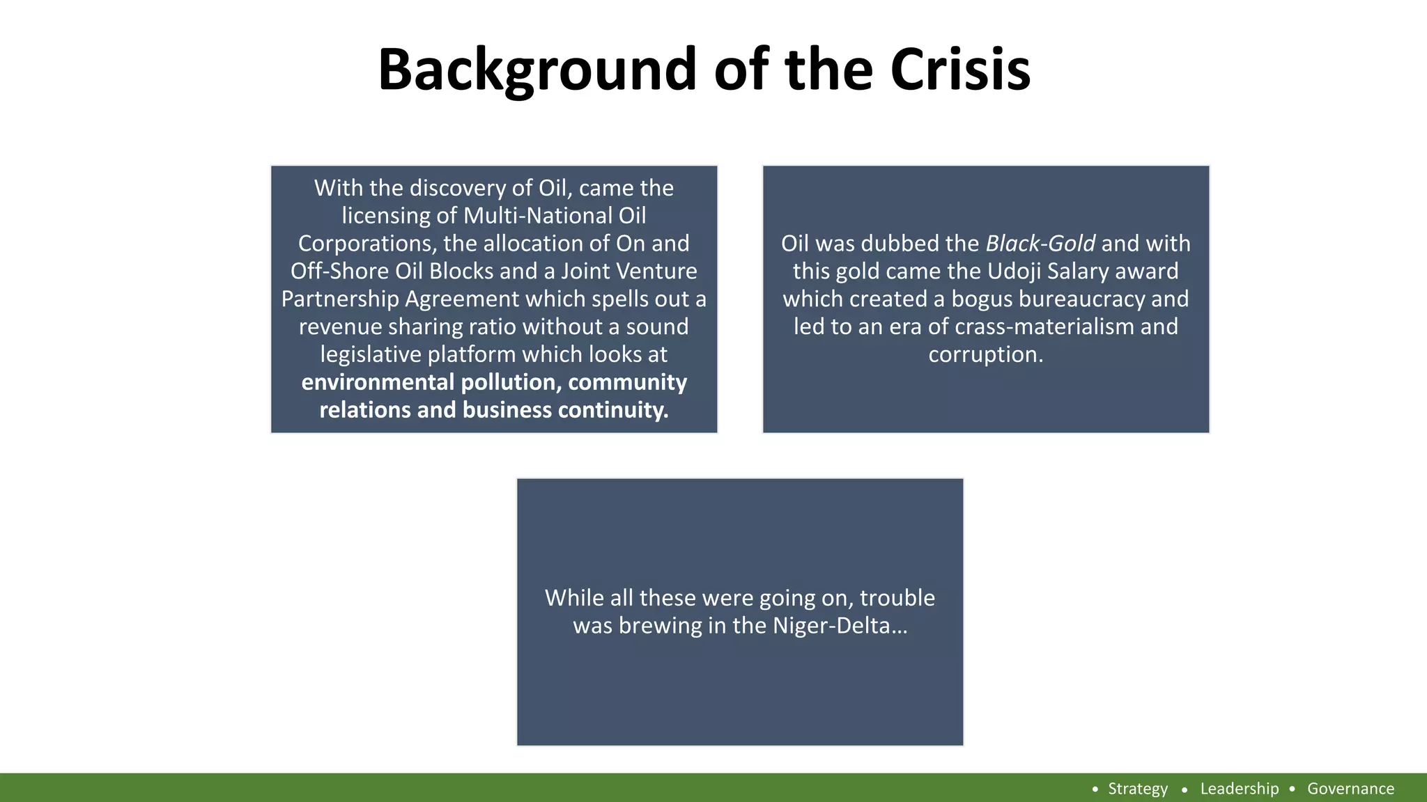 Background of the Crisis
With the discovery of Oil, came the
licensing of Multi-National Oil
Corporations, the allocation of On and
Off-Shore Oil Blocks and a Joint Venture
Partnership Agreement which spells out a
revenue sharing ratio without a sound
legislative platform which looks at
environmental pollution, community
relations and business continuity.
Oil was dubbed the Black-Gold and with
this gold came the Udoji Salary award
which created a bogus bureaucracy and
led to an era of crass-materialism and
corruption.
While all these were going on, trouble
was brewing in the Niger-Delta…
Strategy Leadership Governance
 