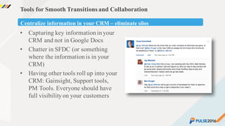 ©2015 Gainsight. All Rights Reserved.
Tools for Smooth Transitions and Collaboration
• Capturing key informationinyour
CRM and not in Google Docs
• Chatter in SFDC (or something
where the informationis in your
CRM)
• Having other tools roll up into your
CRM: Gainsight, Support tools,
PM Tools. Everyone should have
full visibilityon your customers
Centralize information in your CRM – eliminate silos
 
