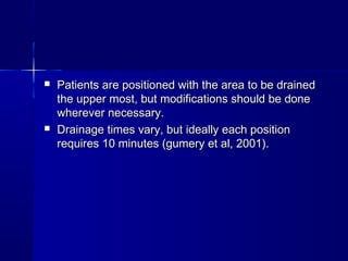  Patients are positioned with the area to be drainedPatients are positioned with the area to be drained
the upper most, but modifications should be donethe upper most, but modifications should be done
wherever necessary.wherever necessary.
 Drainage times vary, but ideally each positionDrainage times vary, but ideally each position
requires 10 minutes (gumery et al, 2001).requires 10 minutes (gumery et al, 2001).
 
