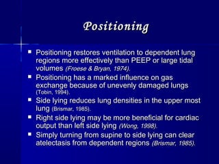 PositioningPositioning
 Positioning restores ventilation to dependent lungPositioning restores ventilation to dependent lung
regions more effectively than PEEP or large tidalregions more effectively than PEEP or large tidal
volumesvolumes (Froese & Bryan, 1974).(Froese & Bryan, 1974).
 Positioning has a marked influence on gasPositioning has a marked influence on gas
exchange because of unevenly damaged lungsexchange because of unevenly damaged lungs
(Tobin, 1994).(Tobin, 1994).
 Side lying reduces lung densities in the upper mostSide lying reduces lung densities in the upper most
lunglung (Brismar, 1985).(Brismar, 1985).
 Right side lying may be more beneficial for cardiacRight side lying may be more beneficial for cardiac
output than left side lyingoutput than left side lying (Wong, 1998).(Wong, 1998).
 Simply turning from supine to side lying can clearSimply turning from supine to side lying can clear
atelectasis from dependent regionsatelectasis from dependent regions (Brismar, 1985).(Brismar, 1985).
 