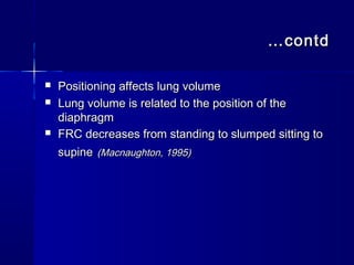 ……contdcontd
 Positioning affects lung volumePositioning affects lung volume
 Lung volume is related to the position of theLung volume is related to the position of the
diaphragmdiaphragm
 FRC decreases from standing to slumped sitting toFRC decreases from standing to slumped sitting to
supinesupine (Macnaughton, 1995)(Macnaughton, 1995)
 