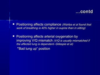 ……contdcontd
 Positioning affects compliancePositioning affects compliance (Wahba et al found that(Wahba et al found that
work of breathing is 40% higher in supine than in sitting)work of breathing is 40% higher in supine than in sitting)
 Positioning affects arterial oxygenation byPositioning affects arterial oxygenation by
improving V/Q mismatchimproving V/Q mismatch (V/Q is usually mismatched if(V/Q is usually mismatched if
the affected lung is dependent- Gillespie et al)the affected lung is dependent- Gillespie et al)
““Bad lung up” positionBad lung up” position
 