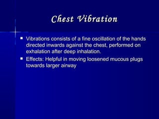 Chest VibrationChest Vibration
 Vibrations consists of a fine oscillation of the handsVibrations consists of a fine oscillation of the hands
directed inwards against the chest, performed ondirected inwards against the chest, performed on
exhalation after deep inhalation.exhalation after deep inhalation.
 Effects: Helpful in moving loosened mucous plugsEffects: Helpful in moving loosened mucous plugs
towards larger airwaytowards larger airway
 