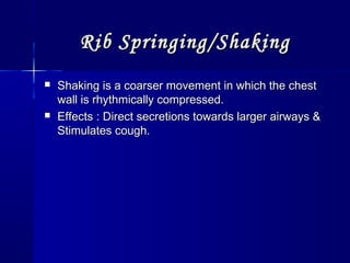 Rib Springing/ShakingRib Springing/Shaking
 Shaking is a coarser movement in which the chestShaking is a coarser movement in which the chest
wall is rhythmically compressed.wall is rhythmically compressed.
 Effects : Direct secretions towards larger airways &Effects : Direct secretions towards larger airways &
Stimulates cough.Stimulates cough.
 