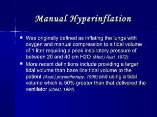 Manual HyperinflationManual Hyperinflation
 Was originally defined as inflating the lungs withWas originally defined as inflating the lungs with
oxygen and manual compression to a tidal volumeoxygen and manual compression to a tidal volume
of 1 liter requiring a peak inspiratory pressure ofof 1 liter requiring a peak inspiratory pressure of
between 20 and 40 cm H2Obetween 20 and 40 cm H2O (Med j Aust, 1972).(Med j Aust, 1972).
 More recent definitions include providing a largerMore recent definitions include providing a larger
tidal volume than base line tidal volume to thetidal volume than base line tidal volume to the
patientpatient (Aust j physiotherapy, 1996)(Aust j physiotherapy, 1996) and using a tidaland using a tidal
volume which is 50% greater than that delivered thevolume which is 50% greater than that delivered the
ventilatorventilator (chest, 1994).(chest, 1994).
 