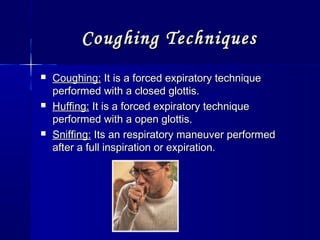 Coughing TechniquesCoughing Techniques
 Coughing:Coughing: It is a forced expiratory techniqueIt is a forced expiratory technique
performed with a closed glottis.performed with a closed glottis.
 Huffing:Huffing: It is a forced expiratory techniqueIt is a forced expiratory technique
performed with a open glottis.performed with a open glottis.
 Sniffing:Sniffing: Its an respiratory maneuver performedIts an respiratory maneuver performed
after a full inspiration or expiration.after a full inspiration or expiration.
 