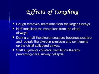 Effects of CoughingEffects of Coughing
 Cough removes secretions from the larger airwaysCough removes secretions from the larger airways
 Huff mobilizes the secretions from the distalHuff mobilizes the secretions from the distal
airways.airways.
 During a huff the pleural pressure becomes positiveDuring a huff the pleural pressure becomes positive
and equals the alveolar pressure and so it opensand equals the alveolar pressure and so it opens
up the distal collapsed airway.up the distal collapsed airway.
 Sniff augments collateral ventilation therebySniff augments collateral ventilation thereby
preventing distal airway collapse.preventing distal airway collapse.
 