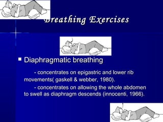 Breathing ExercisesBreathing Exercises
 Diaphragmatic breathingDiaphragmatic breathing
- concentrates on epigastric and lower rib- concentrates on epigastric and lower rib
movements( gaskell & webber, 1980).movements( gaskell & webber, 1980).
- concentrates on allowing the whole abdomen- concentrates on allowing the whole abdomen
to swell as diaphragm descends (innocenti, 1966).to swell as diaphragm descends (innocenti, 1966).
 