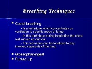 Breathing TechniquesBreathing Techniques

Costal breathingCostal breathing
- Is a technique which concentrates on- Is a technique which concentrates on
ventilation to specific areas of lungs.ventilation to specific areas of lungs.
- In this technique during inspiration the chest- In this technique during inspiration the chest
wall moves up and out.wall moves up and out.
- This technique can be localized to any- This technique can be localized to any
involved segments of the lung.involved segments of the lung.
 GlossopharyngealGlossopharyngeal
 Pursed LipPursed Lip
 