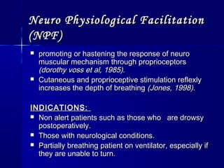 Neuro Physiological FacilitationNeuro Physiological Facilitation
(NPF)(NPF)
 promoting or hastening the response of neuropromoting or hastening the response of neuro
muscular mechanism through proprioceptorsmuscular mechanism through proprioceptors
(dorothy voss et al, 1985).(dorothy voss et al, 1985).
 Cutaneous and proprioceptive stimulation reflexlyCutaneous and proprioceptive stimulation reflexly
increases the depth of breathingincreases the depth of breathing (Jones, 1998).(Jones, 1998).
INDICATIONS:INDICATIONS:
 Non alert patients such as those who are drowsyNon alert patients such as those who are drowsy
postoperatively.postoperatively.
 Those with neurological conditions.Those with neurological conditions.
 Partially breathing patient on ventilator, especially ifPartially breathing patient on ventilator, especially if
they are unable to turn.they are unable to turn.
 