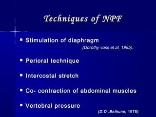 Techniques of NPFTechniques of NPF
 Stimulation of diaphragmStimulation of diaphragm
(Dorothy voss et al, 1985).(Dorothy voss et al, 1985).
 Perioral techniquePerioral technique
 Intercostal stretchIntercostal stretch
 Co- contraction of abdominal musclesCo- contraction of abdominal muscles
 Vertebral pressureVertebral pressure
(D.D .Bethune,(D.D .Bethune, 1975)1975)
 