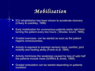 MobilisationMobilisation
 ICU rehabilitation has been shown to accelerate recoveryICU rehabilitation has been shown to accelerate recovery
(o’leary & coackley, 1996)(o’leary & coackley, 1996)
 Early mobilization for unconscious patients starts right fromEarly mobilization for unconscious patients starts right from
turning the patient every two hours. ( Brooks- brunn, 1995).turning the patient every two hours. ( Brooks- brunn, 1995).
 Graded exercises can be started as soon as the patientGraded exercises can be started as soon as the patient
regains consciousness.regains consciousness.
 Activity is required to maintain sensory input, comfort, jointActivity is required to maintain sensory input, comfort, joint
mobility and healing ability (Frank et al, 1994).mobility and healing ability (Frank et al, 1994).
 Activity minimizes the weakness caused by loss of upto halfActivity minimizes the weakness caused by loss of upto half
the patients muscle mass (Griffiths & Jones, 1999).the patients muscle mass (Griffiths & Jones, 1999).
 Graded ambulation can be started depending on patientsGraded ambulation can be started depending on patients
conditioncondition
 