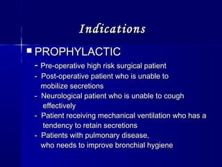 IndicationsIndications
 PROPHYLACTICPROPHYLACTIC
-- Pre-operative high risk surgical patientPre-operative high risk surgical patient
- Post-operative patient who is unable to- Post-operative patient who is unable to
mobilize secretionsmobilize secretions
- Neurological patient who is unable to cough- Neurological patient who is unable to cough
effectivelyeffectively
- Patient receiving mechanical ventilation who has a- Patient receiving mechanical ventilation who has a
tendency to retain secretionstendency to retain secretions
- Patients with pulmonary disease,- Patients with pulmonary disease,
who needs to improve bronchial hygienewho needs to improve bronchial hygiene
 
