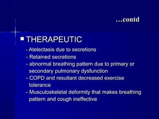 ……contdcontd
 THERAPEUTICTHERAPEUTIC
-- Atelectasis due to secretionsAtelectasis due to secretions
- Retained secretions- Retained secretions
- abnormal breathing pattern due to primary or- abnormal breathing pattern due to primary or
secondary pulmonary dysfunctionsecondary pulmonary dysfunction
- COPD and resultant decreased exercise- COPD and resultant decreased exercise
tolerancetolerance
- Musculoskeletal deformity that makes breathing- Musculoskeletal deformity that makes breathing
pattern and cough ineffectivepattern and cough ineffective
 