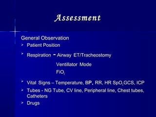 AssessmentAssessment
General ObservationGeneral Observation
 Patient PositionPatient Position

RespirationRespiration -- AirwayAirway ET/TracheostomyET/Tracheostomy
VentillatorVentillator ModeMode
FiOFiO22

VitalVital Signs – Temperature, BSigns – Temperature, BP,P, RR, HR SpORR, HR SpO2,2,GCS, ICPGCS, ICP
 Tubes - NG Tube, CV line, Peripheral line, Chest tubes,Tubes - NG Tube, CV line, Peripheral line, Chest tubes,
CathetersCatheters
 DrugsDrugs
 