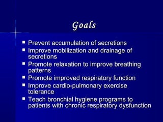 GoalsGoals
 Prevent accumulation of secretionsPrevent accumulation of secretions
 Improve mobilization and drainage ofImprove mobilization and drainage of
secretionssecretions
 Promote relaxation to improve breathingPromote relaxation to improve breathing
patternspatterns
 Promote improved respiratory functionPromote improved respiratory function
 Improve cardio-pulmonary exerciseImprove cardio-pulmonary exercise
tolerancetolerance
 Teach bronchial hygiene programs toTeach bronchial hygiene programs to
patients with chronic respiratory dysfunctionpatients with chronic respiratory dysfunction
 