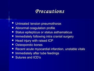 PrecautionsPrecautions

UntreatedUntreated tension pneumothoraxtension pneumothorax
 Abnormal coagulation profileAbnormal coagulation profile
 Status epilepticus or status asthamaticusStatus epilepticus or status asthamaticus
 Immediately following intra cranial surgeryImmediately following intra cranial surgery
 Head injury with raised ICPHead injury with raised ICP
 Osteoporotic bonesOsteoporotic bones
 Recent acute myocardial infarction, unstable vitalsRecent acute myocardial infarction, unstable vitals
 Immediately after tube feedingsImmediately after tube feedings
 Sutures and ICD’sSutures and ICD’s
 