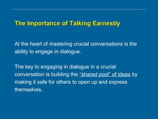 The Importance of Talking EarnestlyThe Importance of Talking Earnestly
At the heart of mastering crucial conversations is the
ability to engage in dialogue.
The key to engaging in dialogue in a crucial
conversation is building the “shared pool” of ideas by
making it safe for others to open up and express
themselves.
 