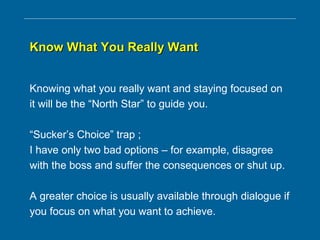 Know What You Really WantKnow What You Really Want
Knowing what you really want and staying focused on
it will be the “North Star” to guide you.
“Sucker’s Choice” trap ;
I have only two bad options – for example, disagree
with the boss and suffer the consequences or shut up.
A greater choice is usually available through dialogue if
you focus on what you want to achieve.
 