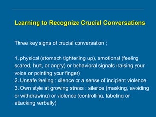 Learning to Recognize Crucial ConversationsLearning to Recognize Crucial Conversations
Three key signs of crucial conversation ;
1. physical (stomach tightening up), emotional (feeling
scared, hurt, or angry) or behavioral signals (raising your
voice or pointing your finger)
2. Unsafe feeling : silence or a sense of incipient violence
3. Own style at growing stress : silence (masking, avoiding
or withdrawing) or violence (controlling, labeling or
attacking verbally)
 