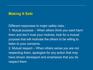 Making It SafeMaking It Safe
Different responses to major safety risks ;
1. Mutual purpose – When others think you want harm
them and don’t trust your motives, look for a mutual
purpose that will motivate the others to be willing to
listen to your concerns.
2. Mutual respect – When others sense you are not
respecting them, apologize for any action that may
have shown disrespect and emphasize that you do
respect them.
 
