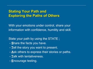 Stating Your Path andStating Your Path and
Exploring the Paths of OthersExploring the Paths of Others
With your emotions under control, share your
information with confidence, humility and skill.
State your path by using the STATE ;
- Share the facts you have.
- Tell the story you want to present.
- Ask others to express their stories or paths.
- Talk with tentativeness.
- Encourage testing.
 